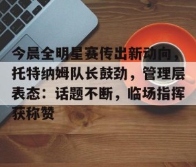 爱游戏体育-今晨全明星赛传出新动向，托特纳姆队长鼓劲，管理层表态：话题不断，临场指挥获称赞的简单介绍